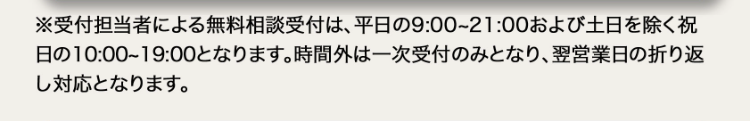 ※受付担当者による無料相談受付は、 平日の9:00~21:00 および土日を除く祝
日の10:00~19:00となります。 時間外は一次受付のみとなり、 翌営業日の折り返
し対応となります。