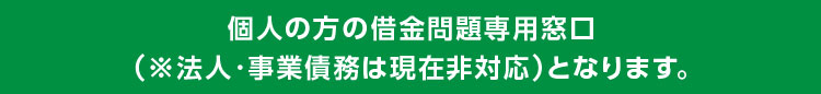 個人の方の借金問題専用窓口
(※法人・事業債務は現在非対応)となります。