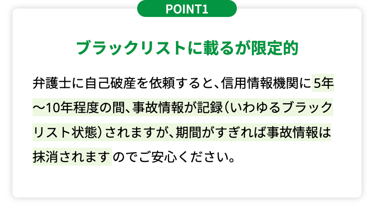 POINT1
ブラックリストに載るが限定的
弁護士に自己破産を依頼すると、 信用情報機関に5年
~10年程度の間、 事故情報が記録 (いわゆるブラック
リスト状態) されますが、期間がすぎれば事故情報は
抹消されますのでご安心ください。