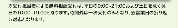 ※受付担当者による無料相談受付は、 平日の9:00~21:00 および土日を除く祝
日の10:00~19:00となります。 時間外は一次受付のみとなり、 翌営業日の折り返
し対応となります。
