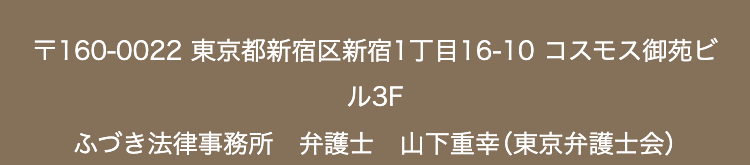 〒160-0022 東京都新宿区新宿1丁目16-10 コスモス御苑ビ
ル3F
ふづき法律事務所 弁護士 山下重幸 (東京弁護士会)