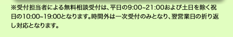※受付担当者による無料相談受付は、平日の9:00~21:00 および土日を除く祝
日の10:00~19:00となります。 時間外は一次受付のみとなり、 翌営業日の折り返
し対応となります。