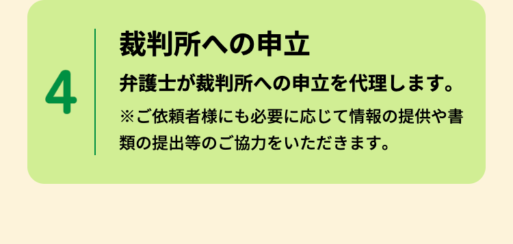 裁判所への申立
4
弁護士が裁判所への申立を代理します。
※ご依頼者様にも必要に応じて情報の提供や書
類の提出等のご協力をいただきます。