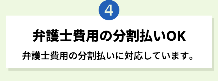 4
弁護士費用の分割払いOK
弁護士費用の分割払いに対応しています。