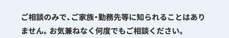 ご相談のみで、ご家族・勤務先等に知られることはあり
ません。 お気兼ねなく何度でもご相談ください。