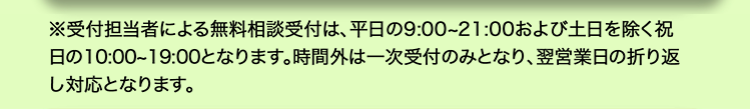 ※受付担当者による無料相談受付は、 平日の9:00~21:00 および土日を除く祝
日の10:00~19:00となります。 時間外は一次受付のみとなり、 翌営業日の折り返
し対応となります。