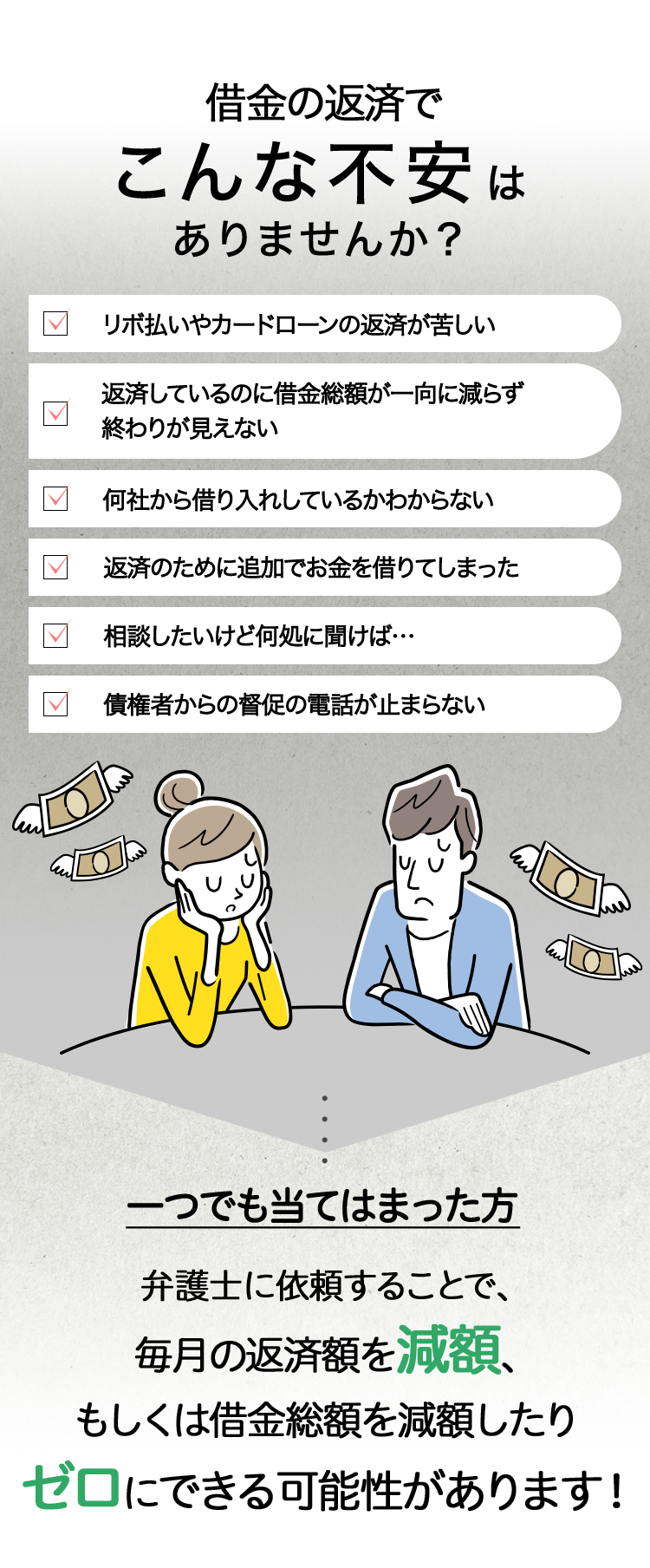 借金の返済で
こんな不安は
ありませんか?
リボ払いやカードローンの返済が苦しい
返済しているのに借金総額が一向に減らず
終わりが見えない
Π
何社から借り入れしているかわからない
返済のために追加でお金を借りてしまった
相談したいけど何処に聞けば･･･
Π
債権者からの督促の電話が止まらない
一つでも当てはまった方
弁護士に依頼することで、
毎月の返済額を減額、
もしくは借金総額を減額したり
ゼロにできる可能性があります!