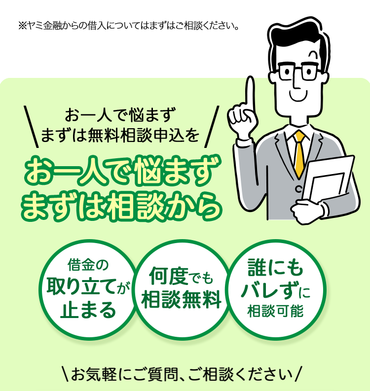 ※ヤミ金融からの借入についてはまずはご相談ください。
お一人で悩まず
まずは無料相談申込を
お一人で悩まず
まずは相談から
借金の
取り立てが
何度でも
誰にも
止まる
【相談無料
バレずに
相談可能
\お気軽にご質問、ご相談ください/