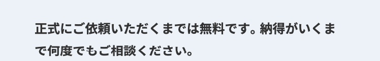 正式にご依頼いただくまでは無料です。 納得がいくま
で何度でもご相談ください。