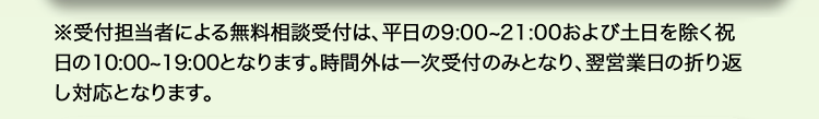 ※受付担当者による無料相談受付は、 平日の9:00~21:00 および土日を除く祝
日の10:00~19:00となります。 時間外は一次受付のみとなり、 翌営業日の折り返
し対応となります。
