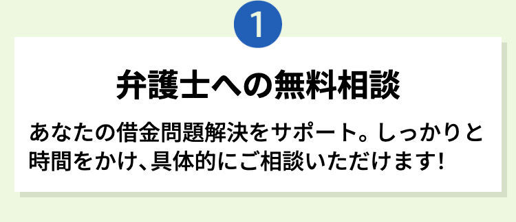 1
弁護士への無料相談
あなたの借金問題解決をサポート。 しっかりと
時間をかけ、具体的にご相談いただけます!
