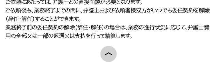 ご依頼にあたっては、弁護士との直接面談が必要となります。
ご依頼後も、業務終了までの間に、 弁護士および依頼者様双方がいつでも委任契約を解除
(辞任・解任)することができます。
業務終了前の委任契約の解除(辞任・解任)の場合は、業務の進行状況に応じて、弁護士費
用の全部又は一部の返還又は支払を行って精算します。