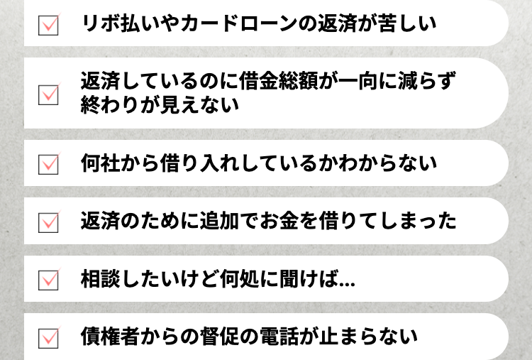 リボ払いやカードローンの返済が苦しい
返済しているのに借金総額が一向に減らず
終わりが見えない
何社から借り入れしているかわからない
返済のために追加でお金を借りてしまった
相談したいけど何処に聞けば...
債権者からの督促の電話が止まらない