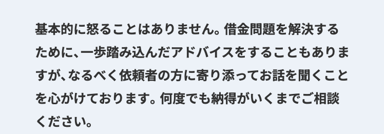基本的に怒ることはありません。 借金問題を解決する
ために、一歩踏み込んだアドバイスをすることもありま
すが、 なるべく依頼者の方に寄り添ってお話を聞くこと
を心がけております。 何度でも納得がいくまでご相談
ください。