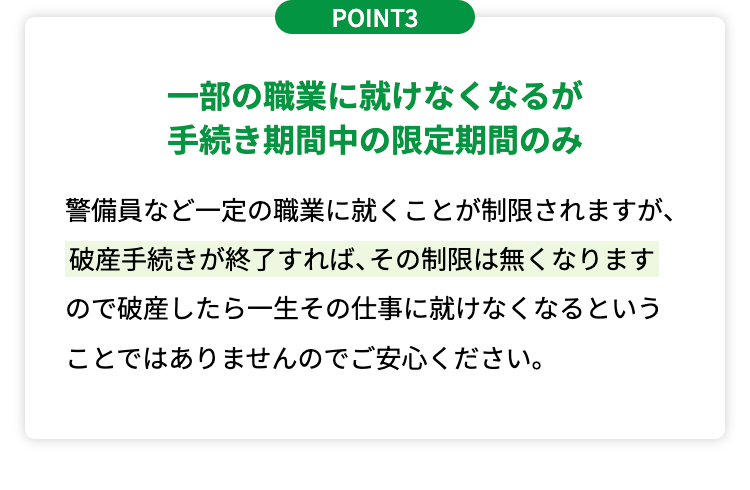 POINT3
一部の職業に就けなくなるが
手続き期間中の限定期間のみ
警備員など一定の職業に就くことが制限されますが、
破産手続きが終了すれば、 その制限は無くなります
ので破産したら一生その仕事に就けなくなるという
ことではありませんのでご安心ください。