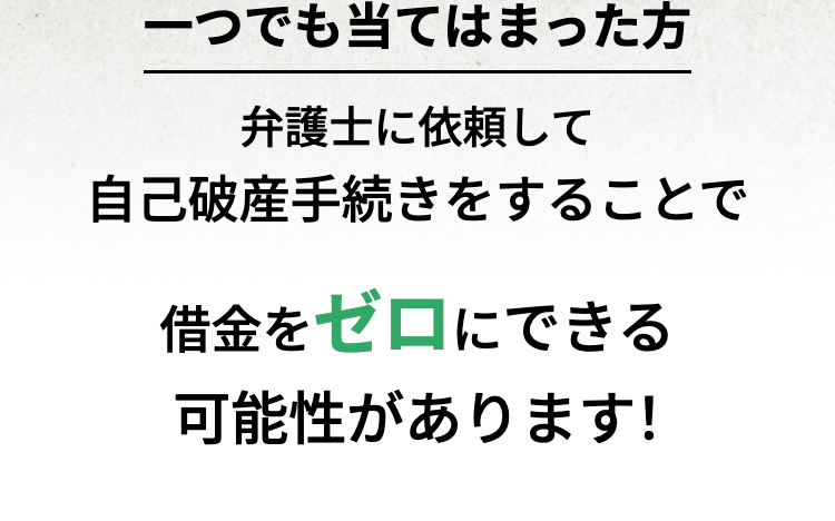 一つでも当てはまった方
弁護士に依頼して
自己破産手続きをすることで
借金をゼロにできる
可能性があります!