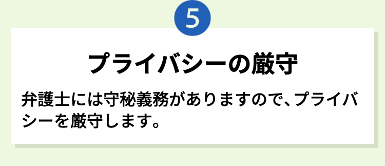 5
プライバシーの厳守
弁護士には守秘義務がありますので、プライバ
シーを厳守します。