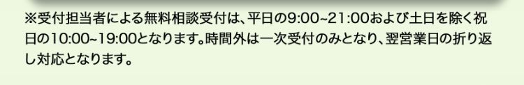 ※受付担当者による無料相談受付は、平日の9:00~21:00 および土日を除く祝
日の10:00~19:00となります。 時間外は一次受付のみとなり、 翌営業日の折り返
し対応となります。