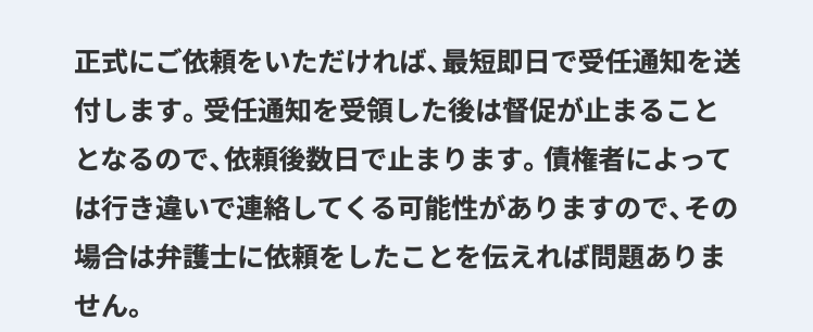 正式にご依頼をいただければ、 最短即日で受任通知を送
付します。 受任通知を受領した後は督促が止まること
となるので、依頼後数日で止まります。 債権者によって
は行き違いで連絡してくる可能性がありますので、その
場合は弁護士に依頼をしたことを伝えれば問題ありま
せん。