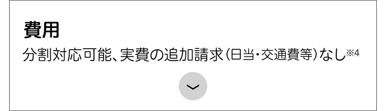 分割対応可能、実費の追加請求(日当・交通費等) なし※4
費用
>