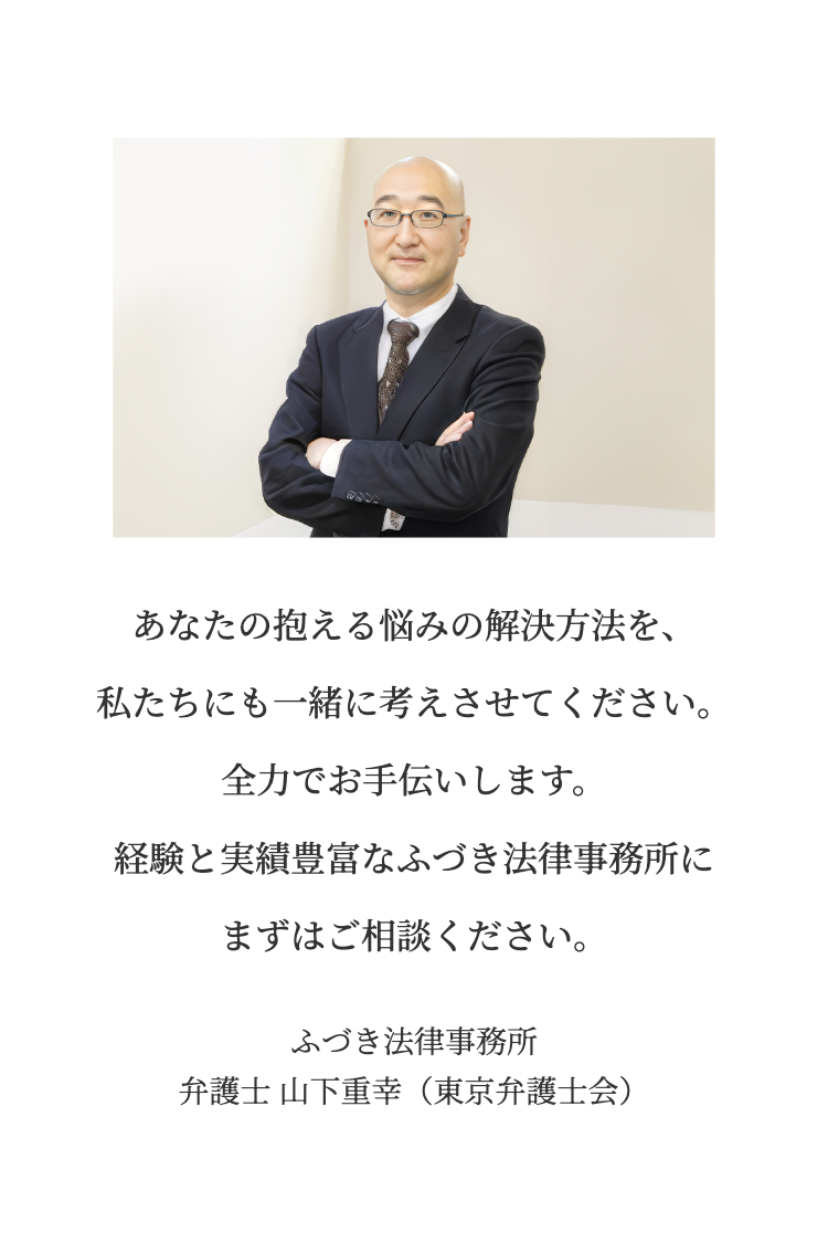 あなたの抱える悩みの解決方法を、
私たちにも一緒に考えさせてください。
全力でお手伝いします。
経験と実績豊富なふづき法律事務所に
まずはご相談ください。
ふづき法律事務所
弁護士 山下重幸(東京弁護士会)