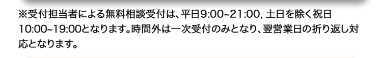 ※受付担当者による無料相談受付は、 平日 9:00~21:00 土日を除く祝日
10:00~19:00となります。 時間外は一次受付のみとなり、 翌営業日の折り返し対
応となります。