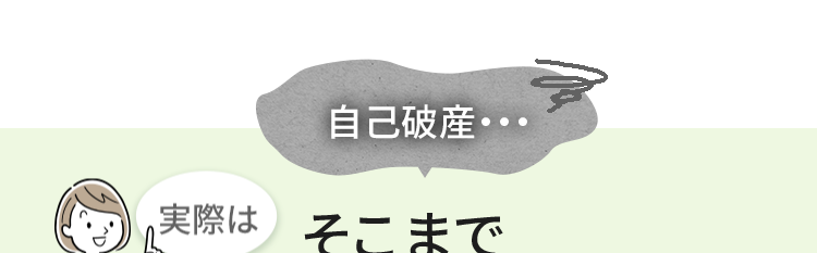 自己破産·
実際はそこまで
怖くないかも!?
「自己破産」という言葉に対して、漠然とした不安を抱
えている方も多いのではないでしょうか?
しかし実際は「新しい一歩を踏み出す制度」です。
自己破産により、どのようなことが起こるのかをご紹
介します。