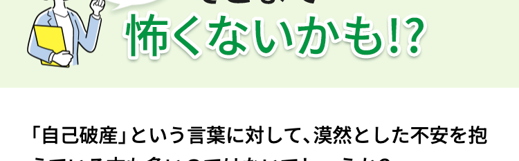 自己破産·
実際はそこまで
怖くないかも!?
「自己破産」という言葉に対して、漠然とした不安を抱
えている方も多いのではないでしょうか?
しかし実際は「新しい一歩を踏み出す制度」です。
自己破産により、どのようなことが起こるのかをご紹
介します。