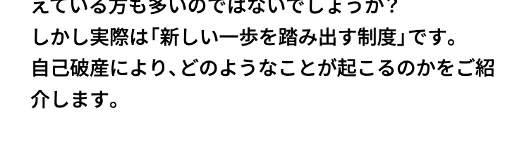 自己破産·
実際はそこまで
怖くないかも!?
「自己破産」という言葉に対して、漠然とした不安を抱
えている方も多いのではないでしょうか?
しかし実際は「新しい一歩を踏み出す制度」です。
自己破産により、どのようなことが起こるのかをご紹
介します。