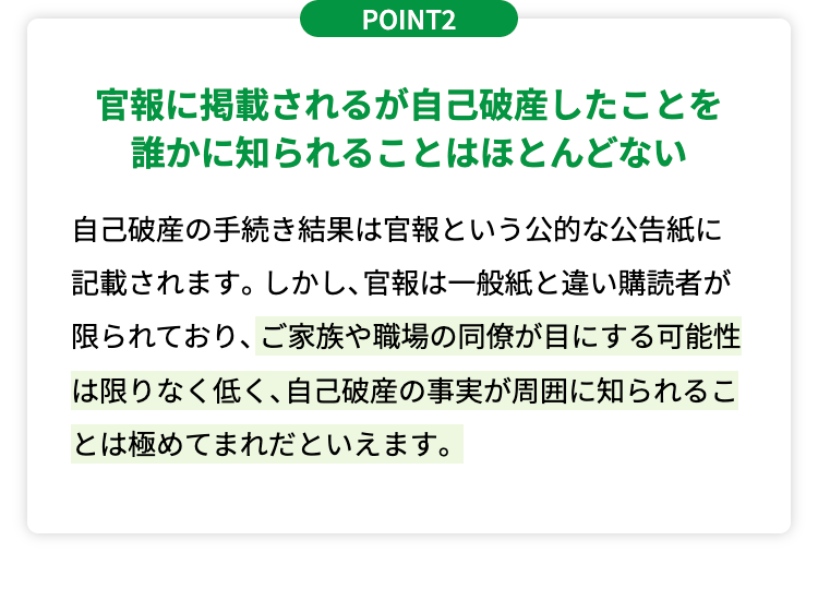 POINT2
官報に掲載されるが自己破産したことを
誰かに知られることはほとんどない
自己破産の手続き結果は官報という公的な公告紙に
記載されます。 しかし、 官報は一般紙と違い購読者が
限られており、ご家族や職場の同僚が目にする可能性
は限りなく低く、 自己破産の事実が周囲に知られるこ
とは極めてまれだといえます。
