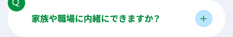 C
家族や職場に内緒にできますか?
+